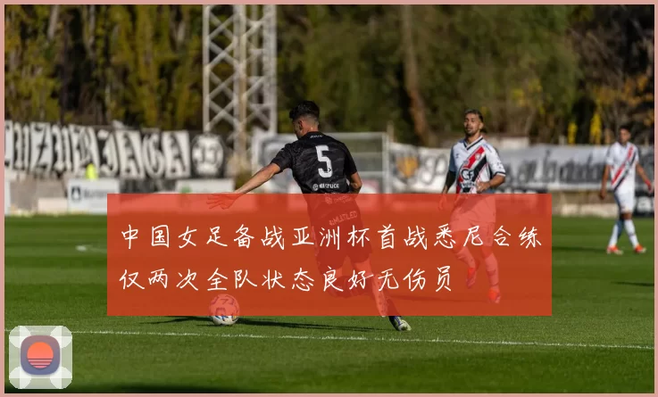 中国女足备战亚洲杯首战悉尼合练仅两次全队状态良好无伤员
