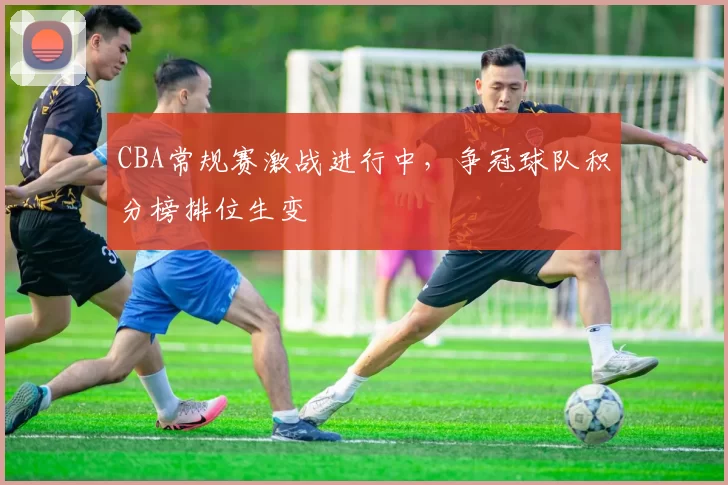 CBA常规赛激战进行中,争冠球队积分榜排位生变