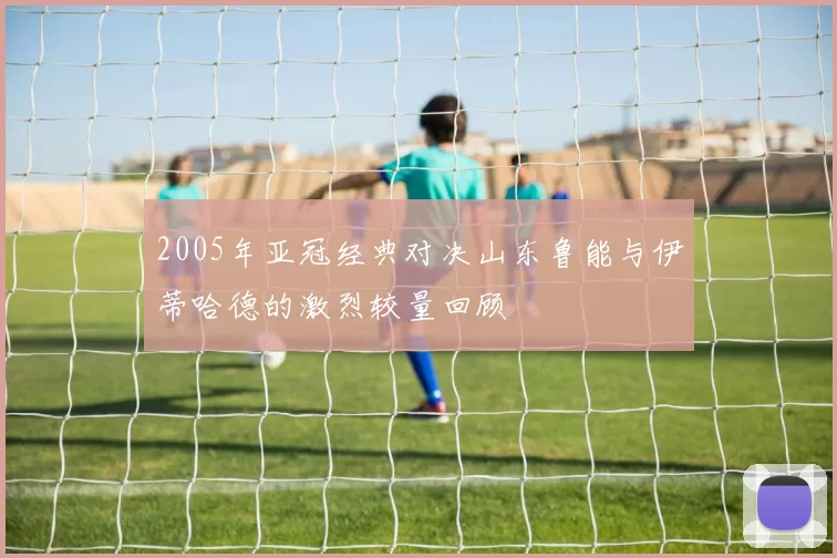 2005年亚冠经典对决山东鲁能与伊蒂哈德的激烈较量回顾