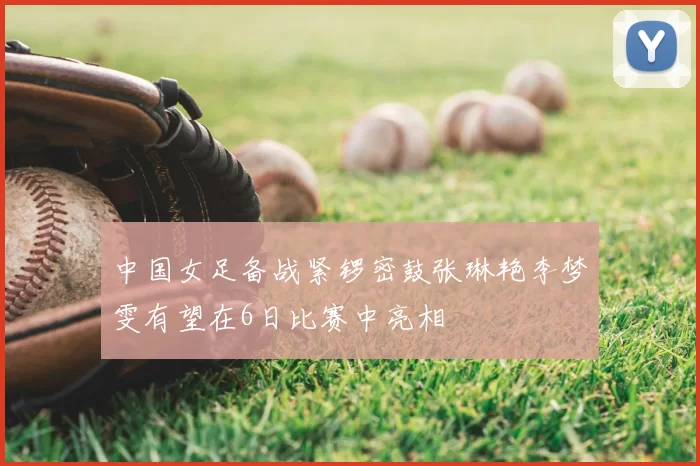 中国女足备战紧锣密鼓张琳艳李梦雯有望在6日比赛中亮相