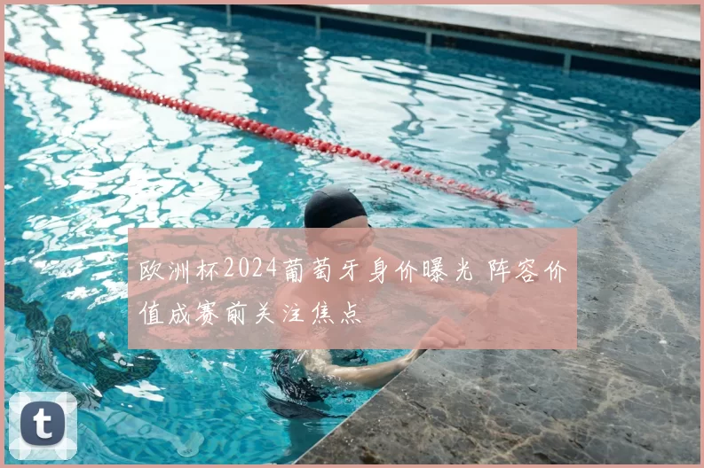 欧洲杯2024葡萄牙身价曝光 阵容价值成赛前关注焦点