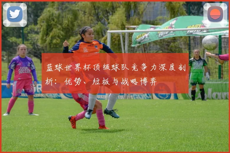 蓝球世界杯顶级球队竞争力深度剖析：优势、短板与战略博弈