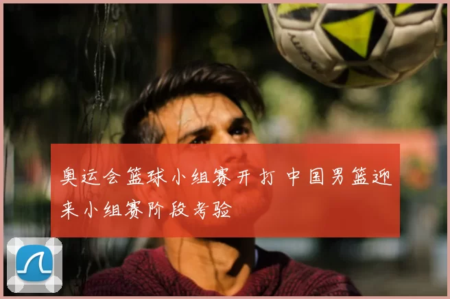 奥运会篮球小组赛开打 中国男篮迎来小组赛阶段考验