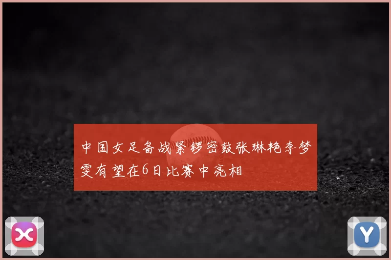 中国女足备战紧锣密鼓张琳艳李梦雯有望在6日比赛中亮相