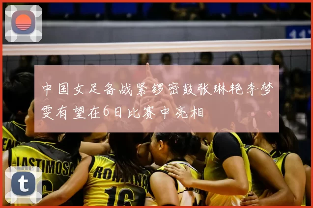 中国女足备战紧锣密鼓张琳艳李梦雯有望在6日比赛中亮相
