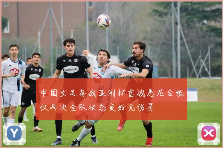 中国女足备战亚洲杯首战悉尼合练仅两次全队状态良好无伤员