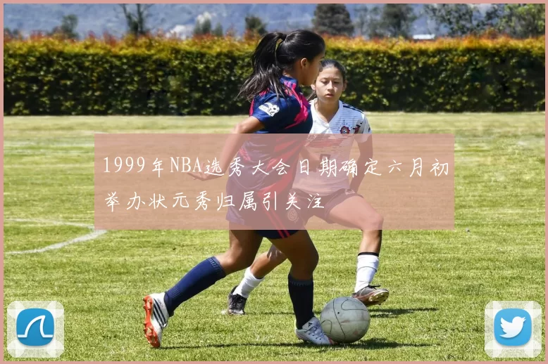 1999年NBA选秀大会日期确定六月初举办状元秀归属引关注