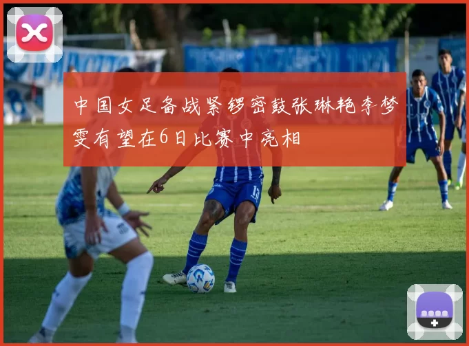 中国女足备战紧锣密鼓张琳艳李梦雯有望在6日比赛中亮相