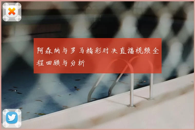 阿森纳与罗马精彩对决直播视频全程回顾与分析