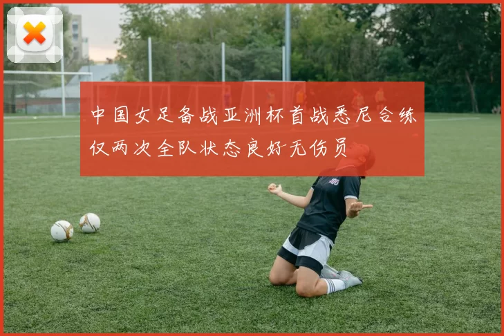 中国女足备战亚洲杯首战悉尼合练仅两次全队状态良好无伤员