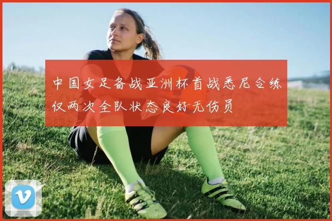中国女足备战亚洲杯首战悉尼合练仅两次全队状态良好无伤员