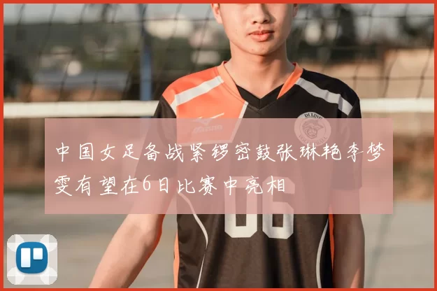中国女足备战紧锣密鼓张琳艳李梦雯有望在6日比赛中亮相