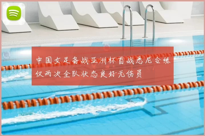中国女足备战亚洲杯首战悉尼合练仅两次全队状态良好无伤员