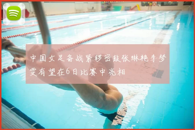 中国女足备战紧锣密鼓张琳艳李梦雯有望在6日比赛中亮相
