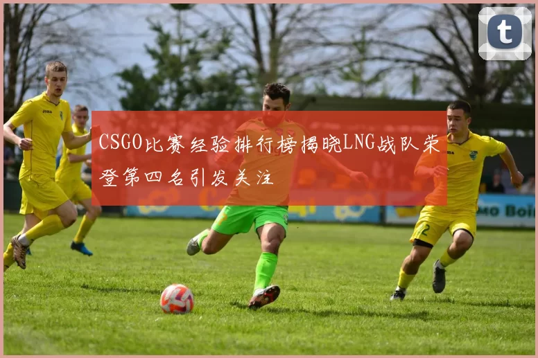 CSGO比赛经验排行榜揭晓LNG战队荣登第四名引发关注