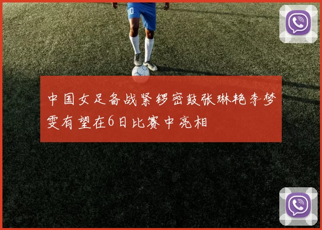 中国女足备战紧锣密鼓张琳艳李梦雯有望在6日比赛中亮相