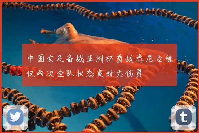 中国女足备战亚洲杯首战悉尼合练仅两次全队状态良好无伤员