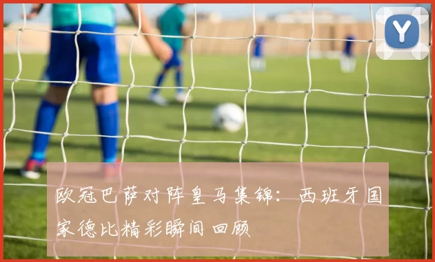 欧冠巴萨对阵皇马集锦：西班牙国家德比精彩瞬间回顾
