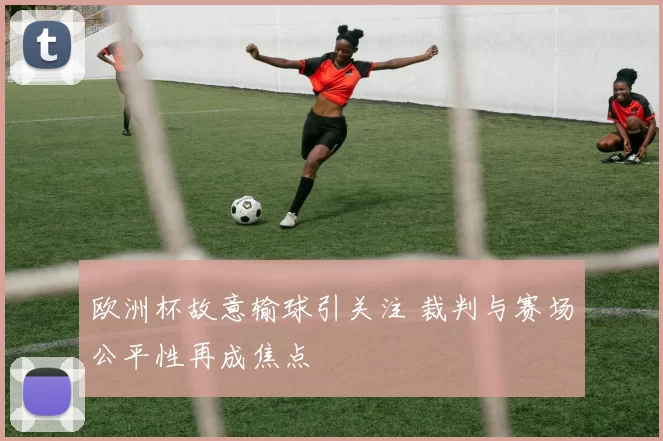 欧洲杯故意输球引关注 裁判与赛场公平性再成焦点