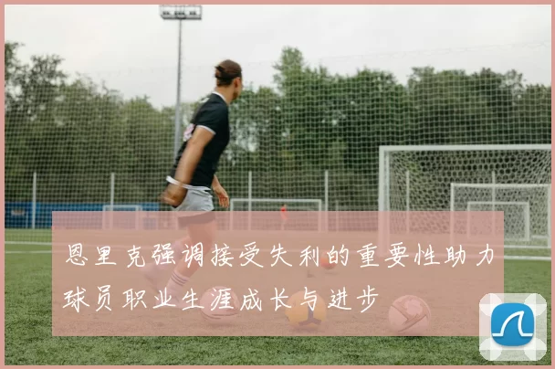 恩里克强调接受失利的重要性助力球员职业生涯成长与进步