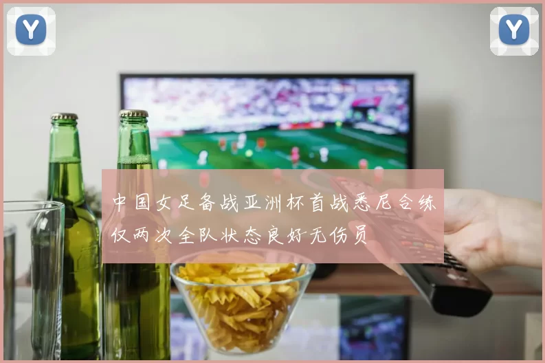 中国女足备战亚洲杯首战悉尼合练仅两次全队状态良好无伤员