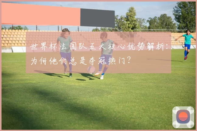 世界杯法国队五大核心优势解析：为何他们总是夺冠热门？
