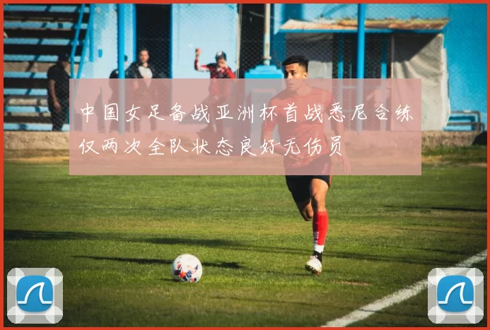 中国女足备战亚洲杯首战悉尼合练仅两次全队状态良好无伤员