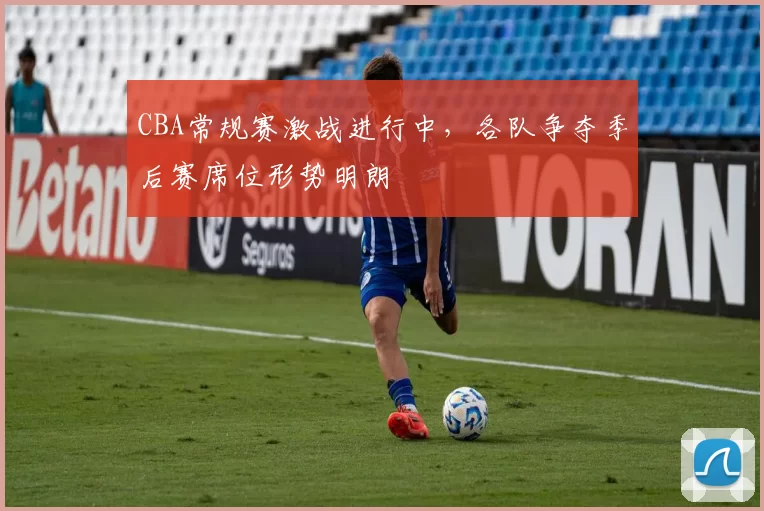 CBA常规赛激战进行中,各队争夺季后赛席位形势明朗