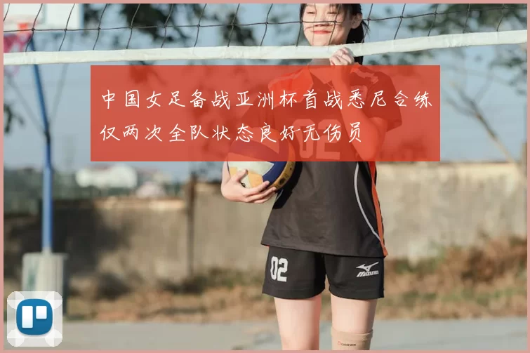 中国女足备战亚洲杯首战悉尼合练仅两次全队状态良好无伤员