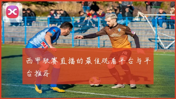 西甲联赛直播的最佳观看平台与平台推荐