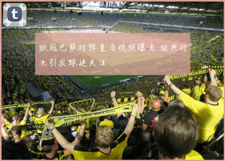 欧冠巴萨对阵皇马视频曝光 经典对决引发球迷关注