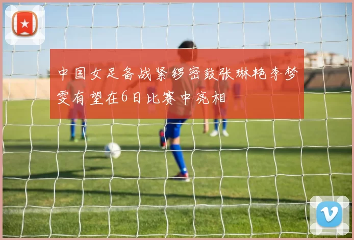 中国女足备战紧锣密鼓张琳艳李梦雯有望在6日比赛中亮相