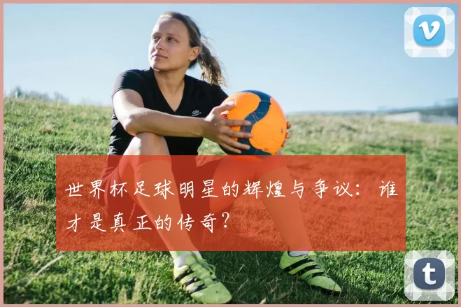 世界杯足球明星的辉煌与争议:谁才是真正的传奇?