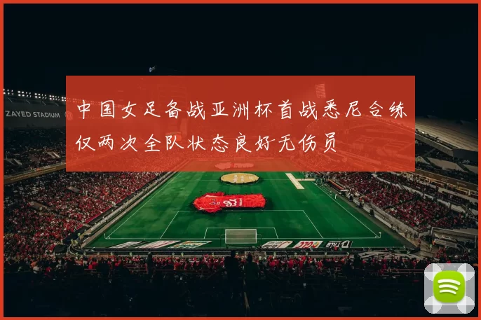 中国女足备战亚洲杯首战悉尼合练仅两次全队状态良好无伤员