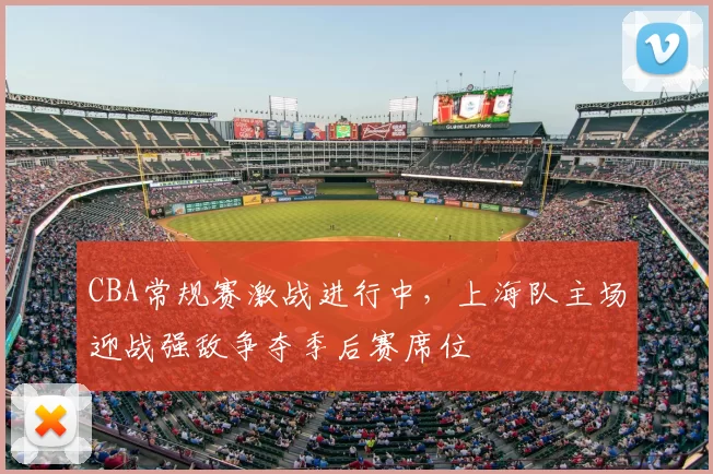 CBA常规赛激战进行中,上海队主场迎战强敌争夺季后赛席位