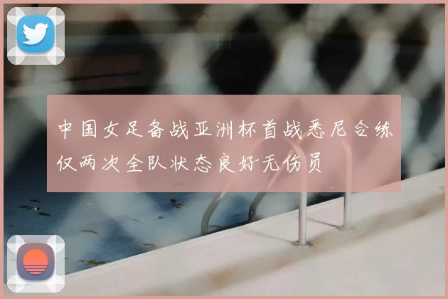中国女足备战亚洲杯首战悉尼合练仅两次全队状态良好无伤员