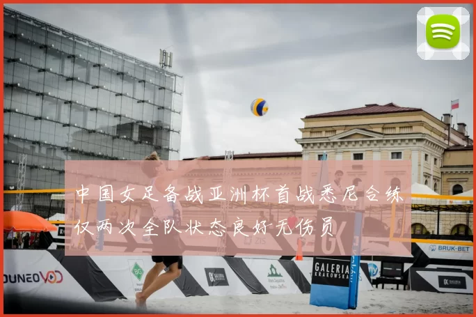 中国女足备战亚洲杯首战悉尼合练仅两次全队状态良好无伤员