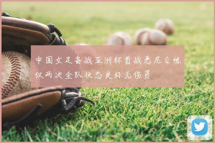 中国女足备战亚洲杯首战悉尼合练仅两次全队状态良好无伤员