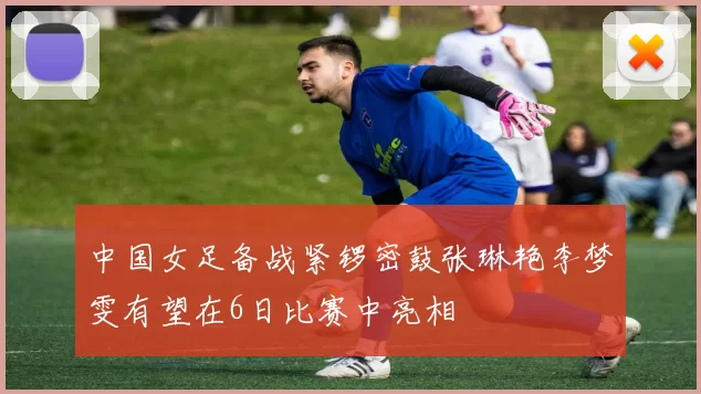 中国女足备战紧锣密鼓张琳艳李梦雯有望在6日比赛中亮相