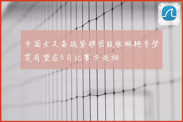 中国女足备战紧锣密鼓张琳艳李梦雯有望在6日比赛中亮相