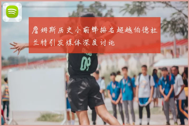 詹姆斯历史小前锋排名超越伯德杜兰特引发媒体深度讨论