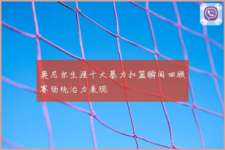 奥尼尔生涯十大暴力扣篮瞬间回顾赛场统治力表现