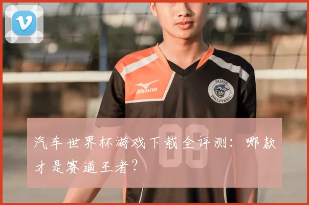 汽车世界杯游戏下载全评测:哪款才是赛道王者?