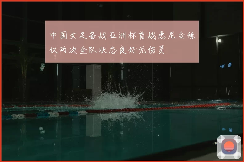 中国女足备战亚洲杯首战悉尼合练仅两次全队状态良好无伤员
