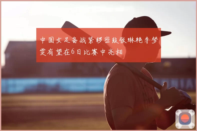 中国女足备战紧锣密鼓张琳艳李梦雯有望在6日比赛中亮相