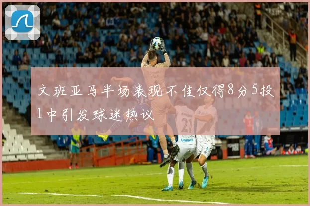 文班亚马半场表现不佳仅得8分5投1中引发球迷热议
