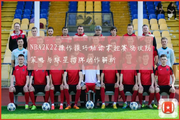 NBA2K22操作技巧助你掌控赛场攻防策略与球星招牌动作解析