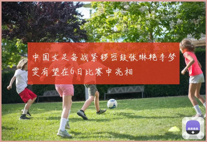中国女足备战紧锣密鼓张琳艳李梦雯有望在6日比赛中亮相