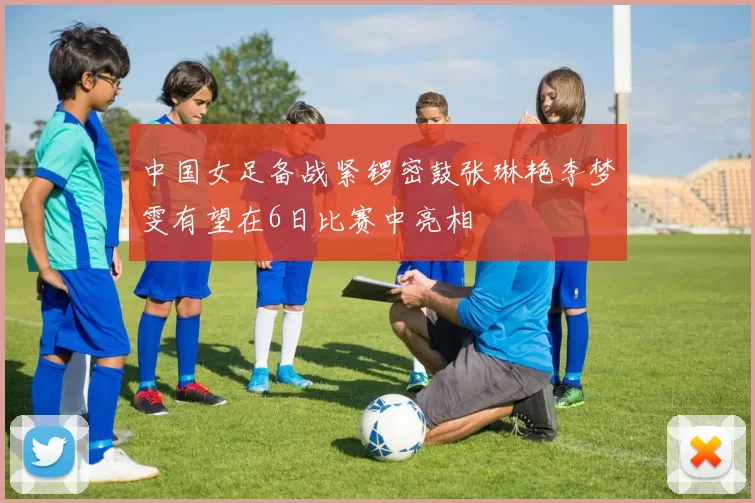中国女足备战紧锣密鼓张琳艳李梦雯有望在6日比赛中亮相