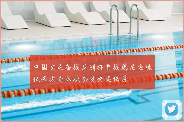 中国女足备战亚洲杯首战悉尼合练仅两次全队状态良好无伤员